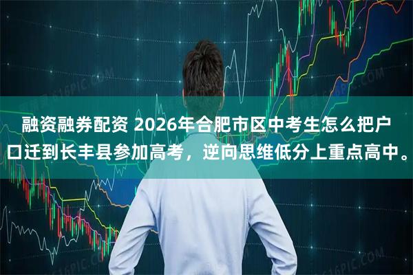 融资融券配资 2026年合肥市区中考生怎么把户口迁到长丰县参加高考，逆向思维低分上重点高中。