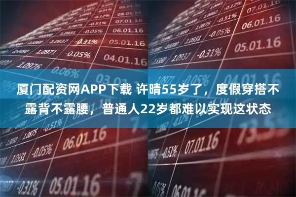 厦门配资网APP下载 许晴55岁了，度假穿搭不露背不露腰，普通人22岁都难以实现这状态