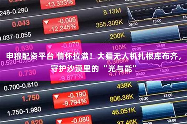 申穆配资平台 情怀拉满！大疆无人机扎根库布齐，守护沙漠里的 “光与能”