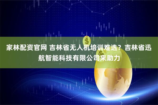 家林配资官网 吉林省无人机培训难选?吉林省迅航智能科技有限公司来助力
