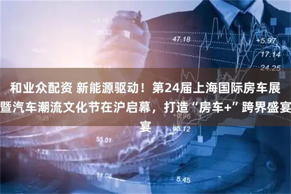 和业众配资 新能源驱动！第24届上海国际房车展暨汽车潮流文化节在沪启幕，打造“房车+”跨界盛宴