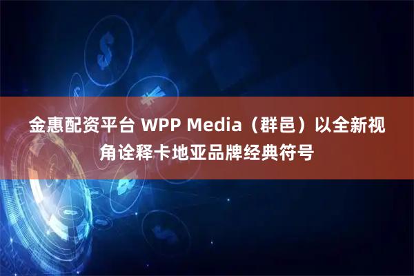 金惠配资平台 WPP Media(群邑)以全新视角诠释卡地亚品牌经典符号
