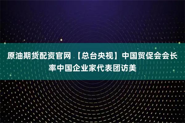 原油期货配资官网 【总台央视】中国贸促会会长率中国企业家代表团访美