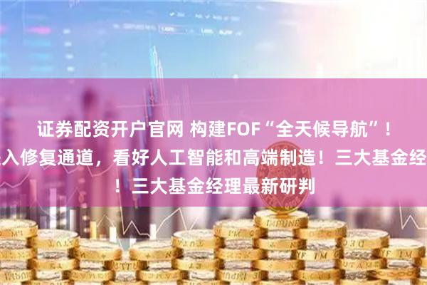 证券配资开户官网 构建FOF“全天候导航”!化工板块进入修复通道,看好人工智能和高端制造!三大基金经理最新研判