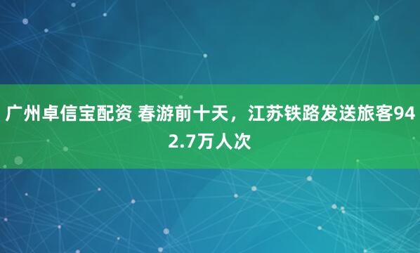 广州卓信宝配资 春游前十天,江苏铁路发送旅客942.7万人次