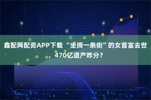 鑫配网配资APP下载 “坐拥一条街”的女首富去世，470亿遗产咋分？