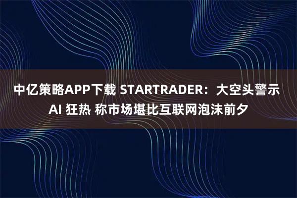中亿策略APP下载 STARTRADER：大空头警示 AI 狂热 称市场堪比互联网泡沫前夕