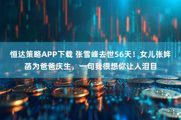 恒达策略APP下载 张雪峰去世56天！女儿张姩菡为爸爸庆生，一句我很想你让人泪目