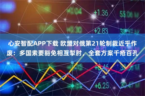 心安智配APP下载 欧盟对俄第21轮制裁近乎作废：多国索要豁免相互掣肘，全套方案千疮百孔