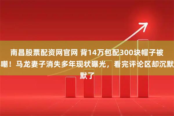 南昌股票配资网官网 背14万包配300块帽子被群嘲！马龙妻子消失多年现状曝光，看完评论区却沉默了